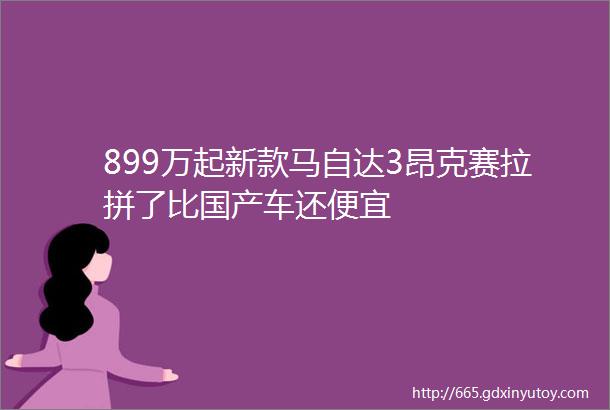 899万起新款马自达3昂克赛拉拼了比国产车还便宜