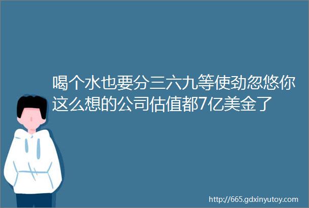 喝个水也要分三六九等使劲忽悠你这么想的公司估值都7亿美金了